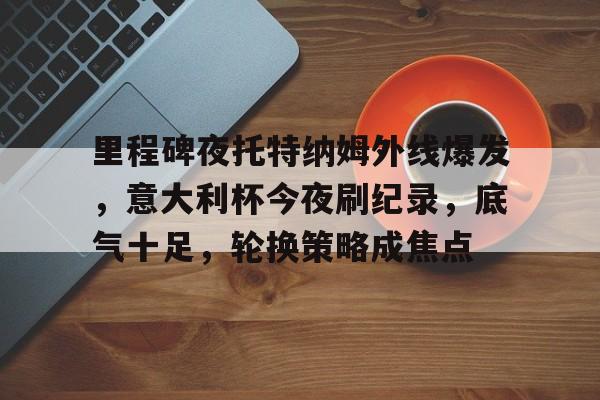 开云app-包含里程碑夜托特纳姆外线爆发，意大利杯今夜刷纪录，底气十足，轮换策略成焦点的词条-开云app